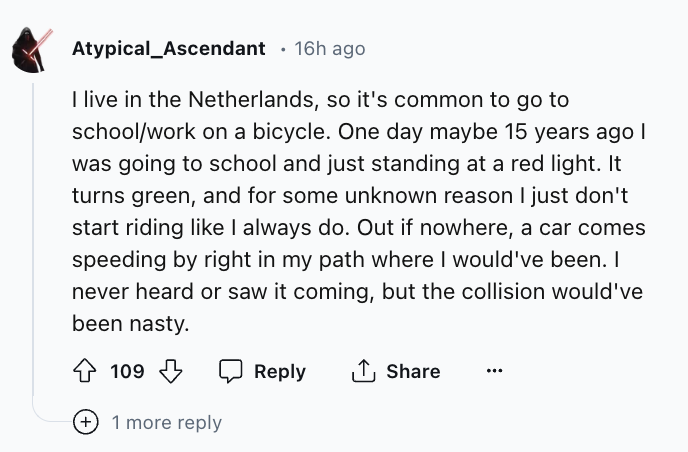screenshot - Atypical_Ascendant 16h ago I live in the Netherlands, so it's common to go to schoolwork on a bicycle. One day maybe 15 years ago I was going to school and just standing at a red light. It turns green, and for some unknown reason I just don't